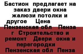  «Бастион» предлагает на заказ двери,окна,жалюзи,потолки и другое! › Цена ­ 10 000 - Пензенская обл., Пенза г. Строительство и ремонт » Двери, окна и перегородки   . Пензенская обл.,Пенза г.